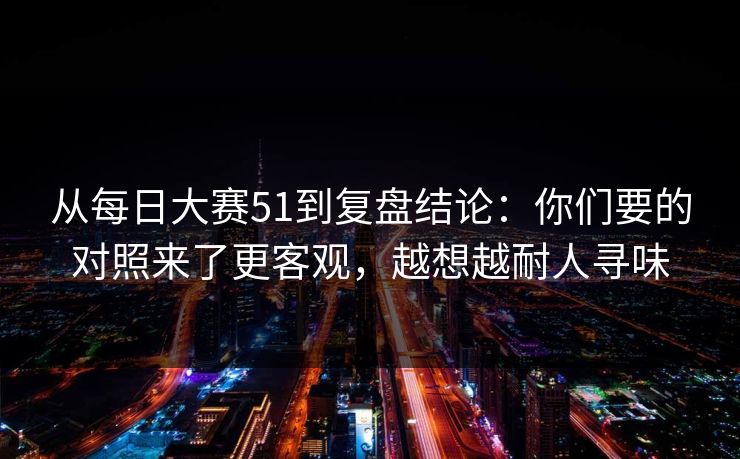 从每日大赛51到复盘结论:你们要的对照来了更客观,越想越耐人寻味 从每日大赛51到复盘结论:你们要的对照来了更客观,越想越耐人寻味