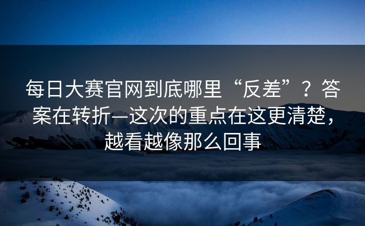 每日大赛官网到底哪里“反差”？答案在转折—这次的重点在这更清楚，越看越像那么回事