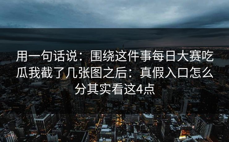 用一句话说：围绕这件事每日大赛吃瓜我截了几张图之后：真假入口怎么分其实看这4点