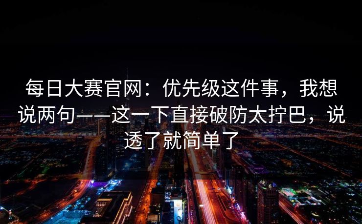 每日大赛官网：优先级这件事，我想说两句——这一下直接破防太拧巴，说透了就简单了