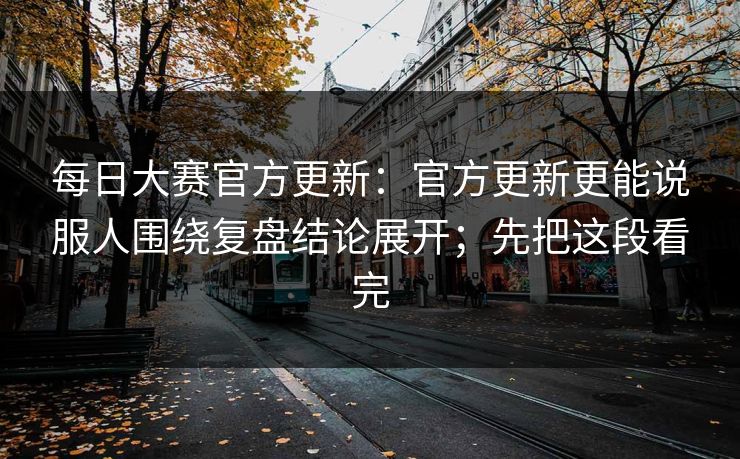 每日大赛官方更新：官方更新更能说服人围绕复盘结论展开；先把这段看完