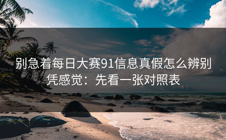 别急着每日大赛91信息真假怎么辨别凭感觉：先看一张对照表