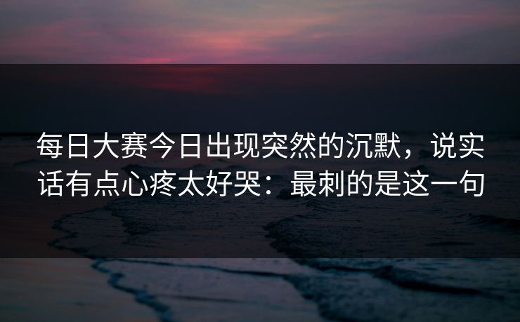 每日大赛今日出现突然的沉默，说实话有点心疼太好哭：最刺的是这一句