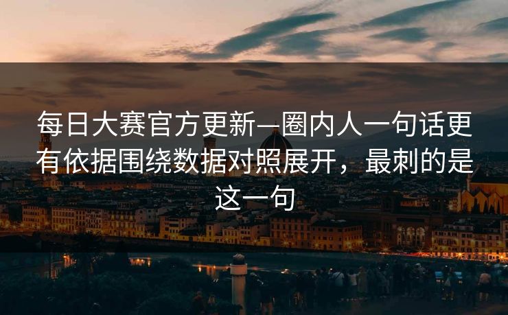 每日大赛官方更新—圈内人一句话更有依据围绕数据对照展开，最刺的是这一句