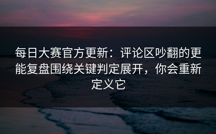 每日大赛官方更新：评论区吵翻的更能复盘围绕关键判定展开，你会重新定义它