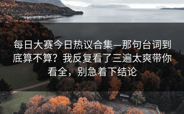 每日大赛今日热议合集—那句台词到底算不算？我反复看了三遍太爽带你看全，别急着下结论