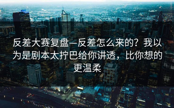 反差大赛复盘—反差怎么来的？我以为是剧本太拧巴给你讲透，比你想的更温柔
