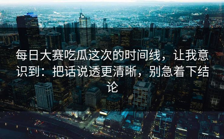 每日大赛吃瓜这次的时间线，让我意识到：把话说透更清晰，别急着下结论