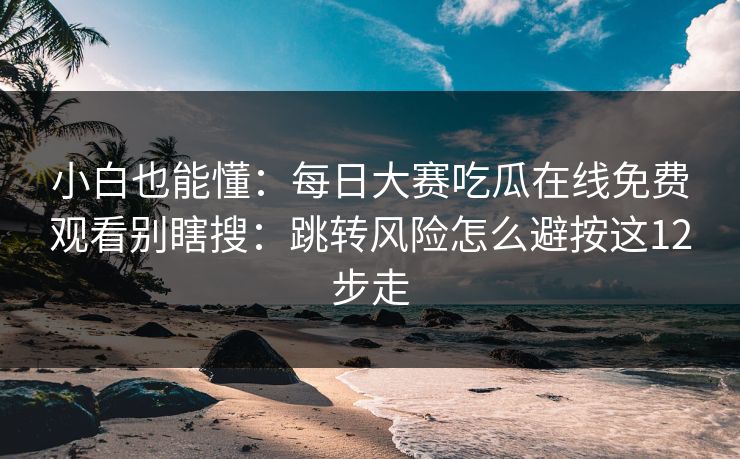 小白也能懂：<strong>每日大赛</strong>吃瓜在线免费观看别瞎搜：跳转风险怎么避按这12步走