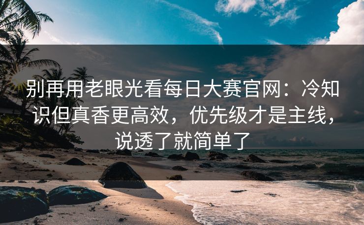 别再用老眼光看每日大赛官网：冷知识但真香更高效，优先级才是主线，说透了就简单了