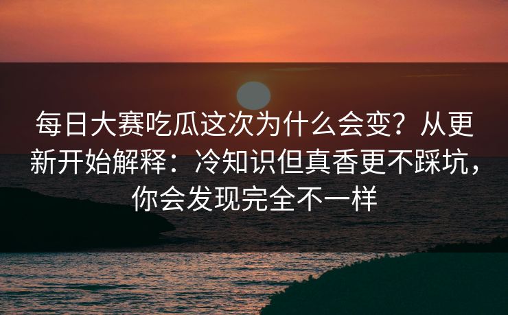 每日大赛吃瓜这次为什么会变？从更新开始解释：冷知识但真香更不踩坑，你会发现完全不一样
