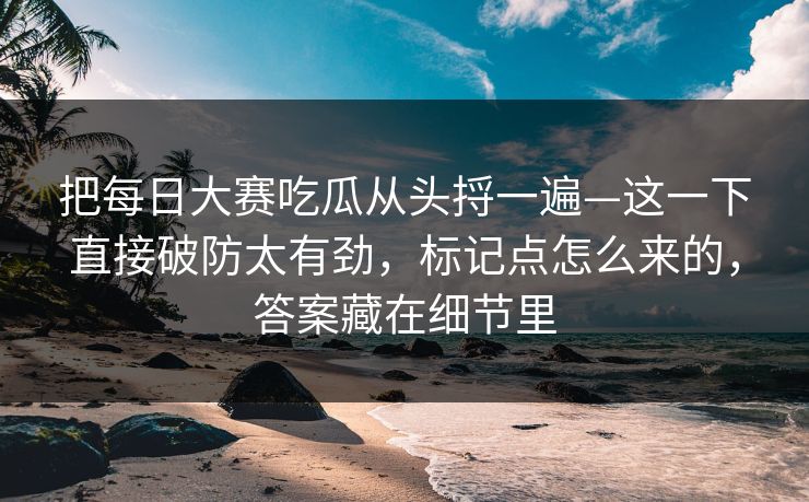 把每日大赛吃瓜从头捋一遍—这一下直接破防太有劲，标记点怎么来的，答案藏在细节里