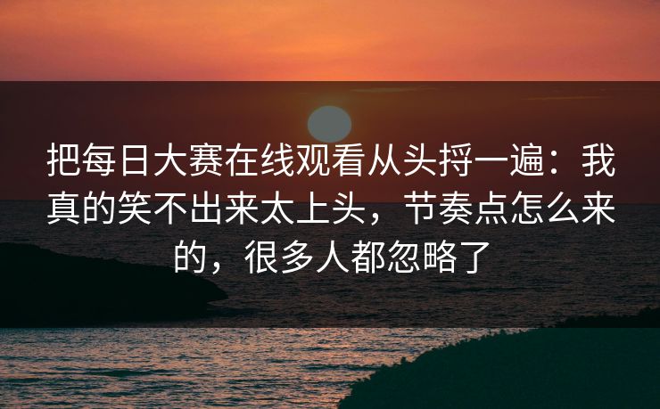 把每日大赛在线观看从头捋一遍：我真的笑不出来太上头，节奏点怎么来的，很多人都忽略了