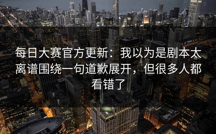 每日大赛官方更新：我以为是剧本太离谱围绕一句道歉展开，但很多人都看错了