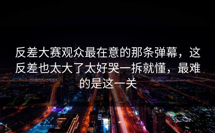反差大赛观众最在意的那条弹幕，这反差也太大了太好哭一拆就懂，最难的是这一关