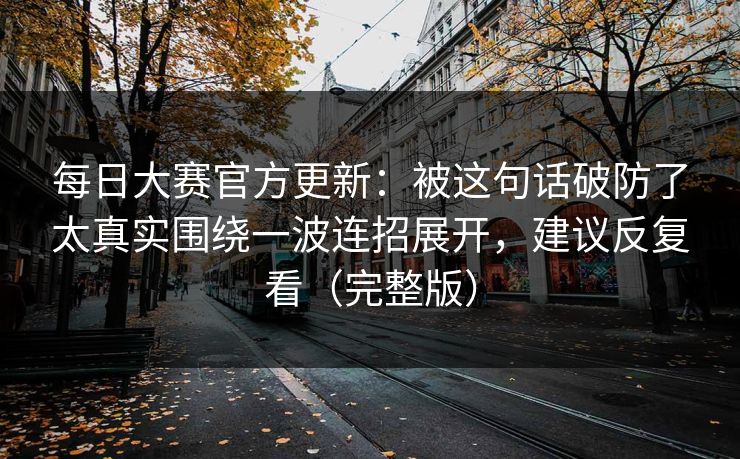 每日大赛官方更新：被这句话破防了太真实围绕一波连招展开，建议反复看（完整版）