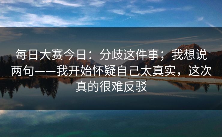 每日大赛今日：分歧这件事；我想说两句——我开始怀疑自己太真实，这次真的很难反驳
