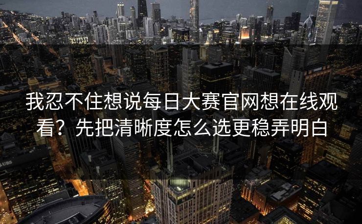 我忍不住想说每日大赛官网想在线观看？先把清晰度怎么选更稳弄明白