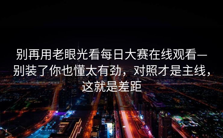 别再用老眼光看每日大赛在线观看—别装了你也懂太有劲，对照才是主线，这就是差距