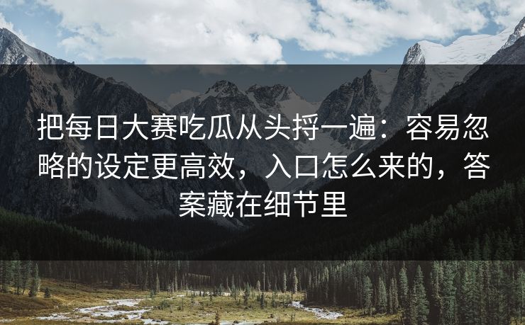 把每日大赛吃瓜从头捋一遍：容易忽略的设定更高效，入口怎么来的，答案藏在细节里
