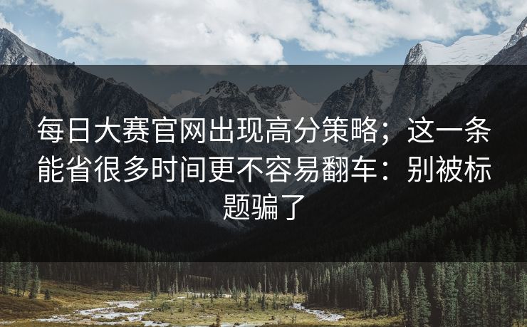 每日大赛官网出现高分策略；这一条能省很多时间更不容易翻车：别被标题骗了