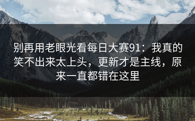 别再用老眼光看每日大赛91：我真的笑不出来太上头，更新才是主线，原来一直都错在这里