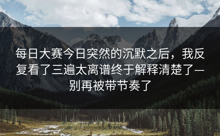 每日大赛今日突然的沉默之后，我反复看了三遍太离谱终于解释清楚了—别再被带节奏了