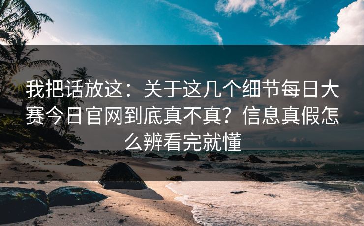 我把话放这：关于这几个细节每日大赛今日官网到底真不真？信息真假怎么辨看完就懂