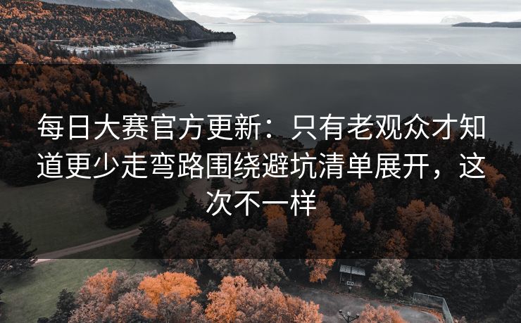 每日大赛官方更新：只有老观众才知道更少走弯路围绕避坑清单展开，这次不一样