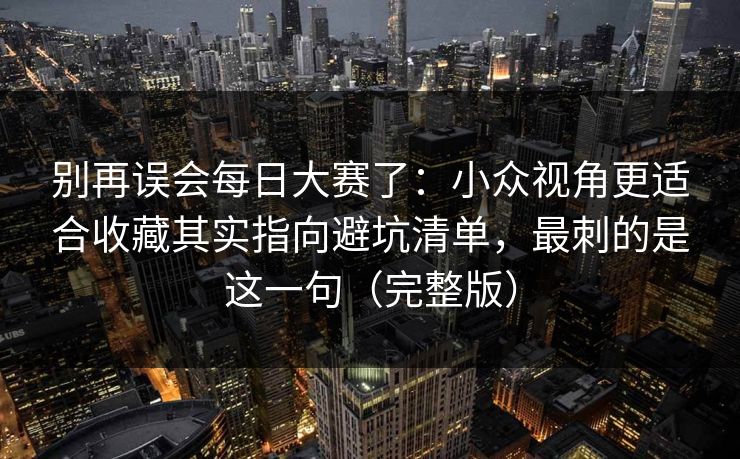 别再误会每日大赛了:小众视角更适合收藏其实指向避坑清单,最刺的是这一句(完整版) 别再误会每日大赛了:小众视角更适合收藏其实指向避坑清单,最刺的是这一句(完整版)