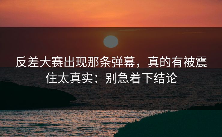 反差大赛出现那条弹幕,真的有被震住太真实:别急着下结论 反差大赛出现那条弹幕,真的有被震住太真实:别急着下结论