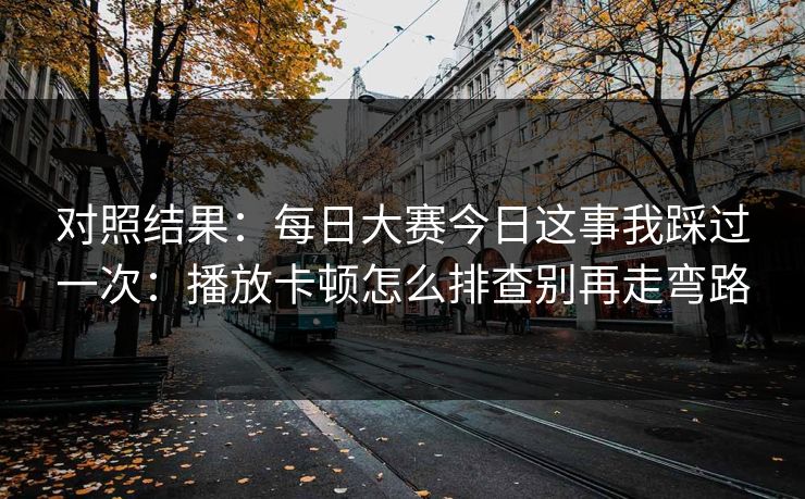 对照结果：每日大赛今日这事我踩过一次：播放卡顿怎么排查别再走弯路
