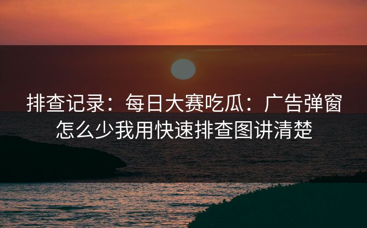 排查记录：每日大赛吃瓜：广告弹窗怎么少我用快速排查图讲清楚