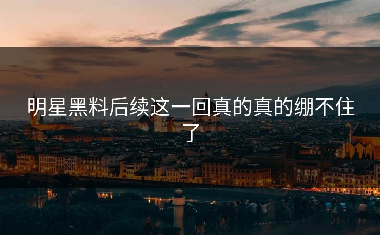 明星黑料后续这一回真的真的绷不住了