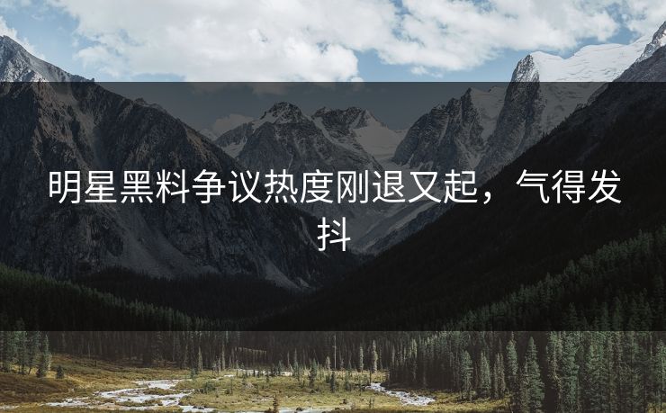 明星黑料争议热度刚退又起,气得发抖 明星黑料争议热度刚退又起,气得发抖