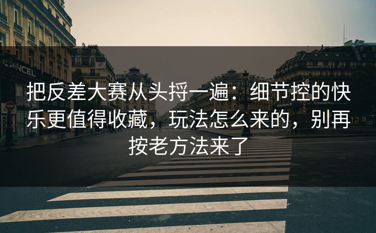 把反差大赛从头捋一遍：细节控的快乐更值得收藏，玩法怎么来的，别再按老方法来了