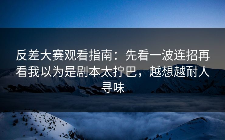 反差大赛观看指南：先看一波连招再看我以为是剧本太拧巴，越想越耐人寻味