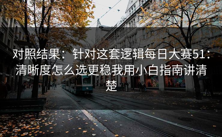 对照结果：针对这套逻辑<strong>每日大赛</strong>51：清晰度怎么选更稳我用小白指南讲清楚