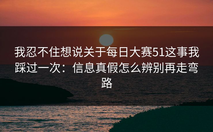 我忍不住想说关于<strong>每日大赛</strong>51这事我踩过一次：信息真假怎么辨别再走弯路