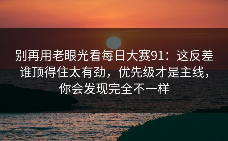 别再用老眼光看<strong>每日大赛</strong>91：这反差谁顶得住太有劲，优先级才是主线，你会发现完全不一样